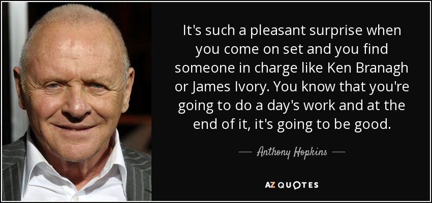 It's such a pleasant surprise when you come on set and you find someone in charge like Ken Branagh or James Ivory. You know that you're going to do a day's work and at the end of it, it's going to be good. - Anthony Hopkins