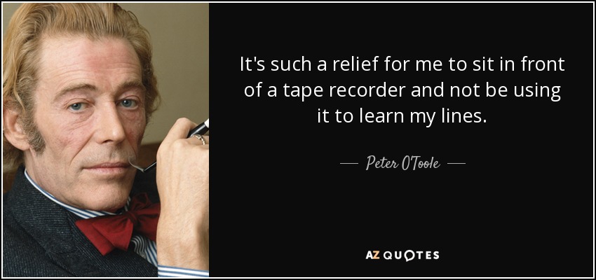 It's such a relief for me to sit in front of a tape recorder and not be using it to learn my lines. - Peter O'Toole