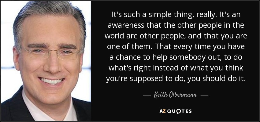 It's such a simple thing, really. It's an awareness that the other people in the world are other people, and that you are one of them. That every time you have a chance to help somebody out, to do what's right instead of what you think you're supposed to do, you should do it. - Keith Olbermann