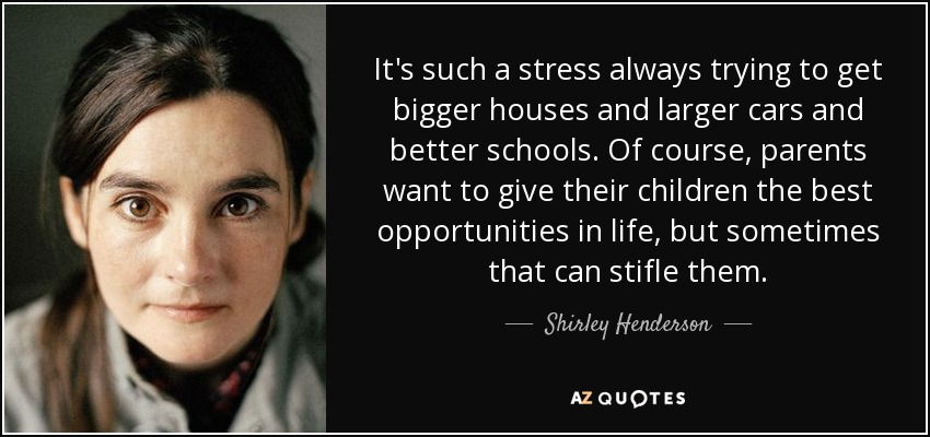 It's such a stress always trying to get bigger houses and larger cars and better schools. Of course, parents want to give their children the best opportunities in life, but sometimes that can stifle them. - Shirley Henderson