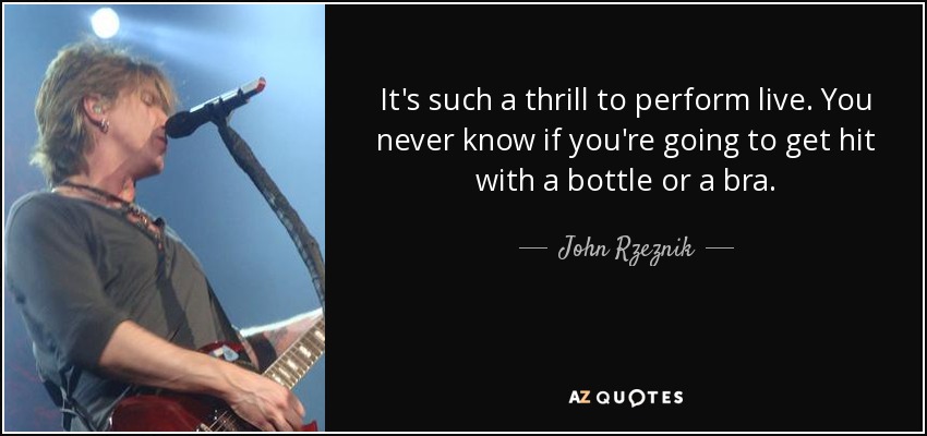 It's such a thrill to perform live. You never know if you're going to get hit with a bottle or a bra. - John Rzeznik