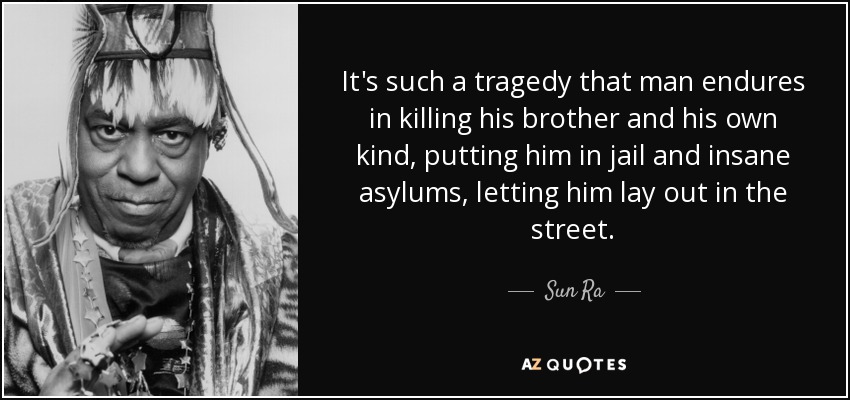 It's such a tragedy that man endures in killing his brother and his own kind, putting him in jail and insane asylums, letting him lay out in the street. - Sun Ra