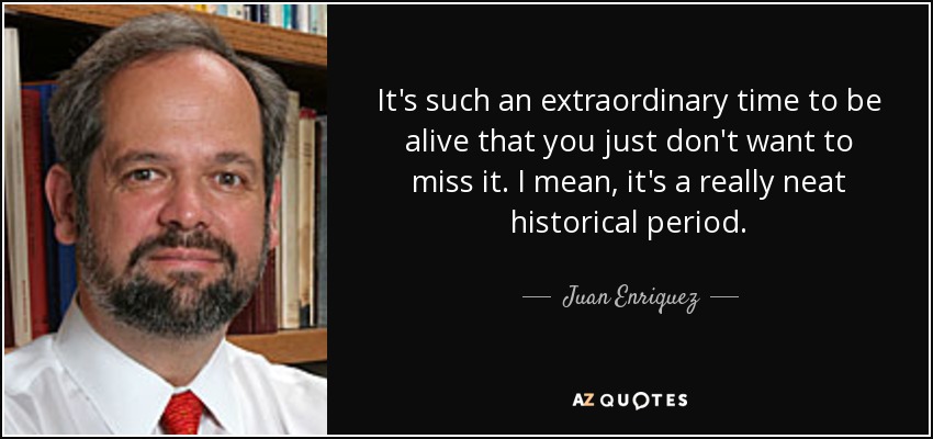 It's such an extraordinary time to be alive that you just don't want to miss it. I mean, it's a really neat historical period. - Juan Enriquez