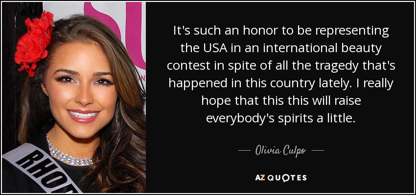 It's such an honor to be representing the USA in an international beauty contest in spite of all the tragedy that's happened in this country lately. I really hope that this this will raise everybody's spirits a little. - Olivia Culpo