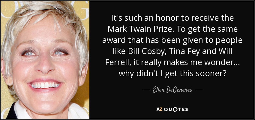 It's such an honor to receive the Mark Twain Prize. To get the same award that has been given to people like Bill Cosby, Tina Fey and Will Ferrell, it really makes me wonder… why didn't I get this sooner? - Ellen DeGeneres