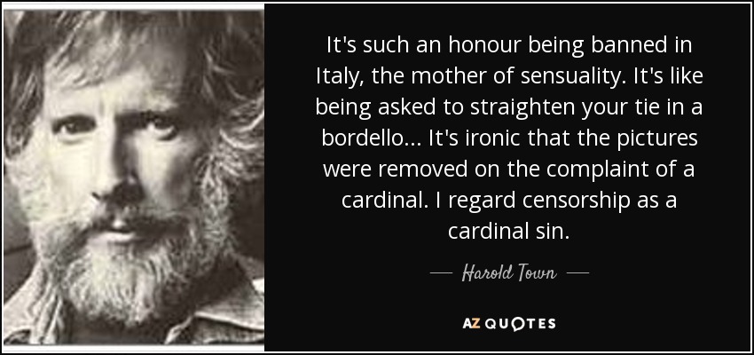 It's such an honour being banned in Italy, the mother of sensuality. It's like being asked to straighten your tie in a bordello... It's ironic that the pictures were removed on the complaint of a cardinal. I regard censorship as a cardinal sin. - Harold Town