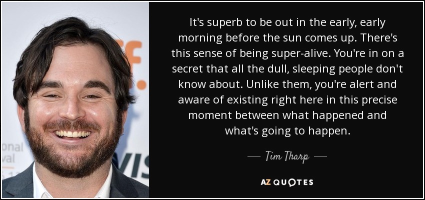 It's superb to be out in the early, early morning before the sun comes up. There's this sense of being super-alive. You're in on a secret that all the dull, sleeping people don't know about. Unlike them, you're alert and aware of existing right here in this precise moment between what happened and what's going to happen. - Tim Tharp