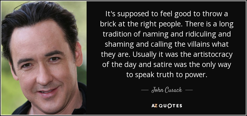 It's supposed to feel good to throw a brick at the right people. There is a long tradition of naming and ridiculing and shaming and calling the villains what they are. Usually it was the artistocracy of the day and satire was the only way to speak truth to power. - John Cusack