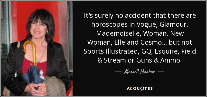 It's surely no accident that there are horoscopes in Vogue, Glamour, Mademoiselle, Woman, New Woman, Elle and Cosmo ... but not Sports Illustrated, GQ, Esquire, Field & Stream or Guns & Ammo. - Merrill Markoe