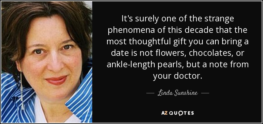 It's surely one of the strange phenomena of this decade that the most thoughtful gift you can bring a date is not flowers, chocolates, or ankle-length pearls, but a note from your doctor. - Linda Sunshine