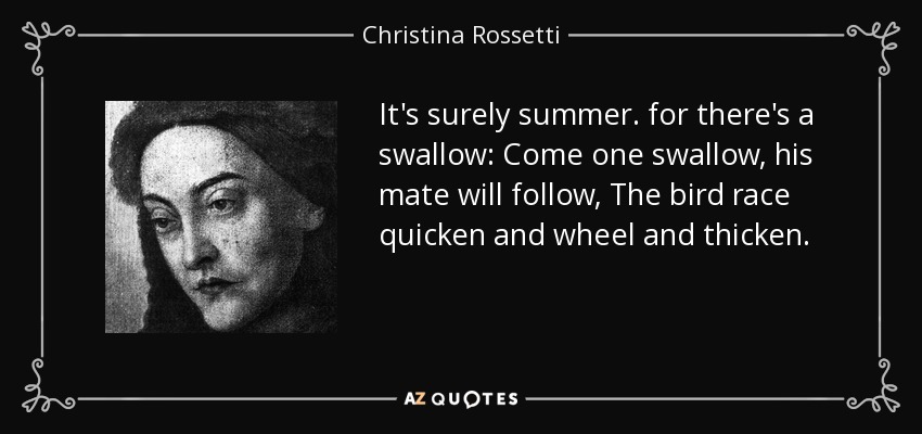 It's surely summer. for there's a swallow: Come one swallow, his mate will follow, The bird race quicken and wheel and thicken. - Christina Rossetti