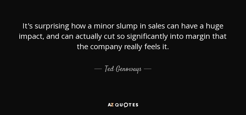 It's surprising how a minor slump in sales can have a huge impact, and can actually cut so significantly into margin that the company really feels it. - Ted Genoways