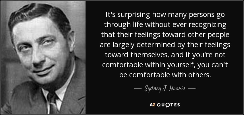 It's surprising how many persons go through life without ever recognizing that their feelings toward other people are largely determined by their feelings toward themselves, and if you're not comfortable within yourself, you can't be comfortable with others. - Sydney J. Harris