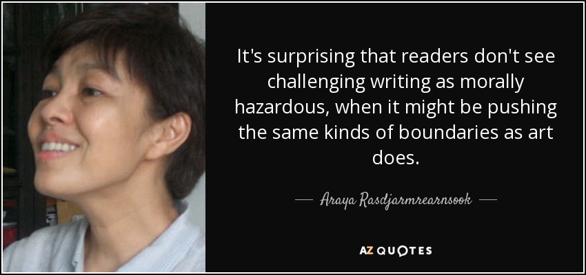It's surprising that readers don't see challenging writing as morally hazardous, when it might be pushing the same kinds of boundaries as art does. - Araya Rasdjarmrearnsook