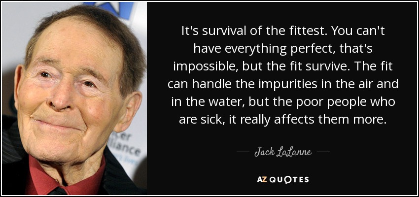 It's survival of the fittest. You can't have everything perfect, that's impossible, but the fit survive. The fit can handle the impurities in the air and in the water, but the poor people who are sick, it really affects them more. - Jack LaLanne