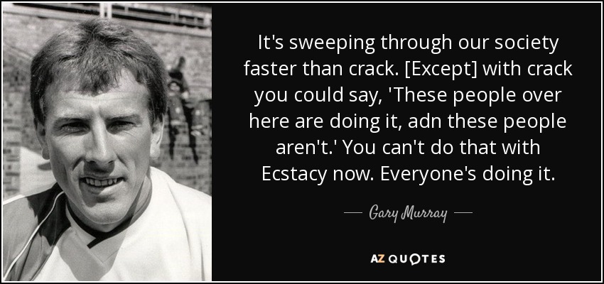 It's sweeping through our society faster than crack. [Except] with crack you could say, 'These people over here are doing it, adn these people aren't.' You can't do that with Ecstacy now. Everyone's doing it. - Gary Murray