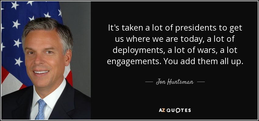 It's taken a lot of presidents to get us where we are today, a lot of deployments, a lot of wars, a lot engagements. You add them all up. - Jon Huntsman, Jr.