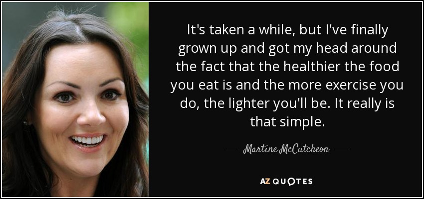 It's taken a while, but I've finally grown up and got my head around the fact that the healthier the food you eat is and the more exercise you do, the lighter you'll be. It really is that simple. - Martine McCutcheon