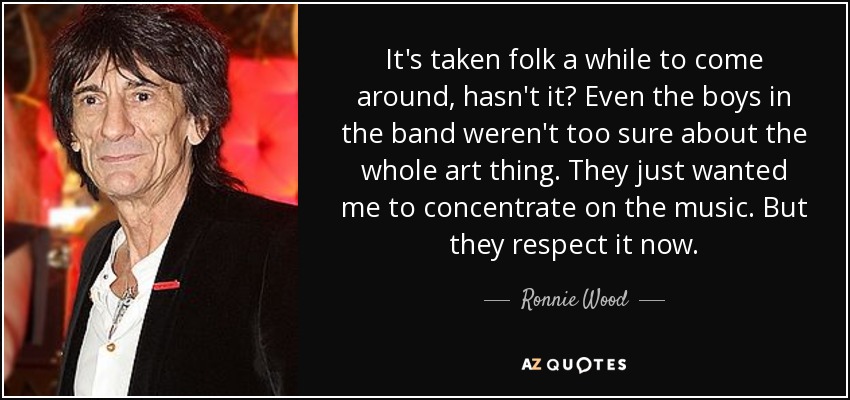 It's taken folk a while to come around, hasn't it? Even the boys in the band weren't too sure about the whole art thing. They just wanted me to concentrate on the music. But they respect it now. - Ronnie Wood