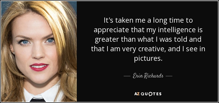 It's taken me a long time to appreciate that my intelligence is greater than what I was told and that I am very creative, and I see in pictures. - Erin Richards