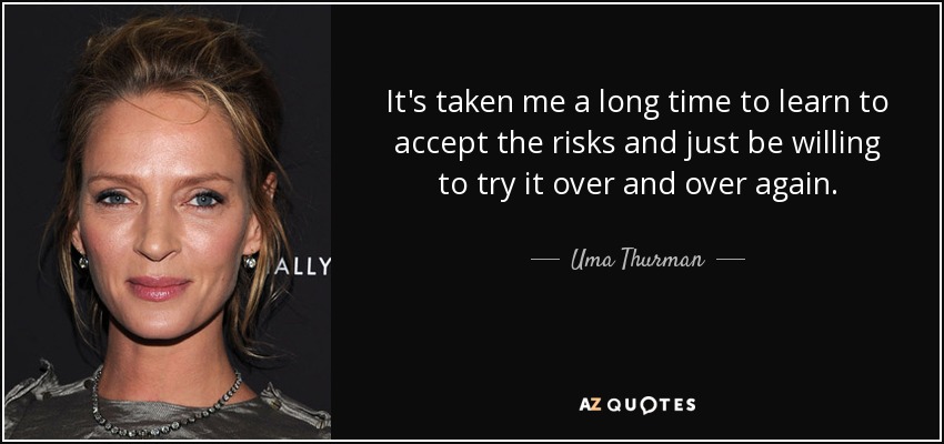 It's taken me a long time to learn to accept the risks and just be willing to try it over and over again. - Uma Thurman