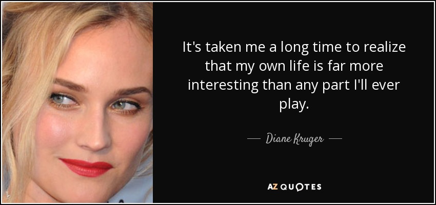 It's taken me a long time to realize that my own life is far more interesting than any part I'll ever play. - Diane Kruger