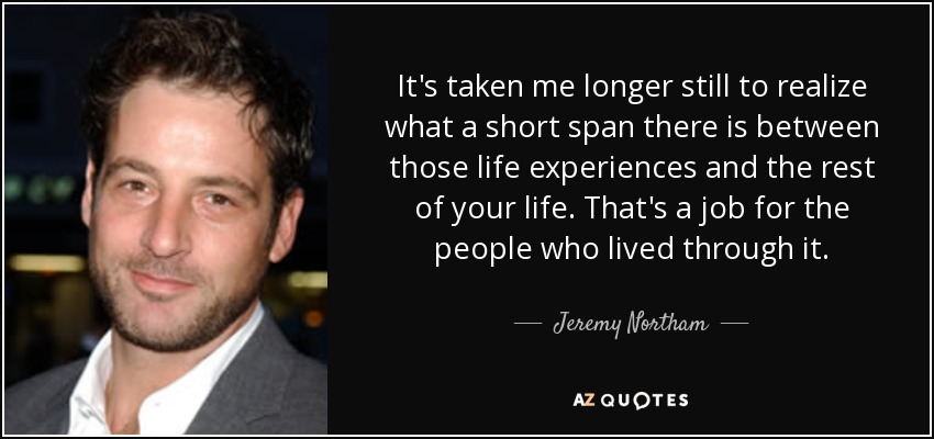 It's taken me longer still to realize what a short span there is between those life experiences and the rest of your life. That's a job for the people who lived through it. - Jeremy Northam