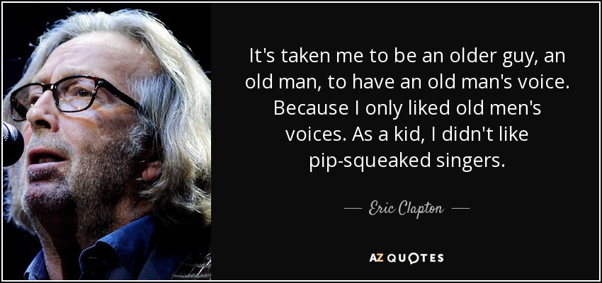 It's taken me to be an older guy, an old man, to have an old man's voice. Because I only liked old men's voices. As a kid, I didn't like pip-squeaked singers. - Eric Clapton