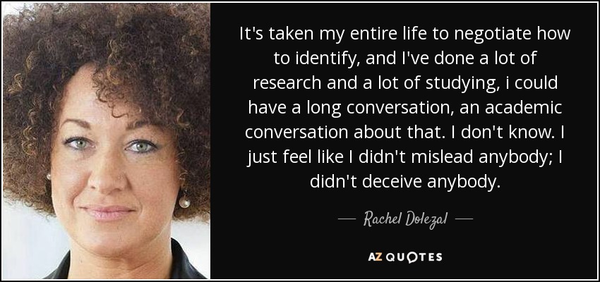 It's taken my entire life to negotiate how to identify, and I've done a lot of research and a lot of studying, i could have a long conversation, an academic conversation about that. I don't know. I just feel like I didn't mislead anybody; I didn't deceive anybody. - Rachel Dolezal