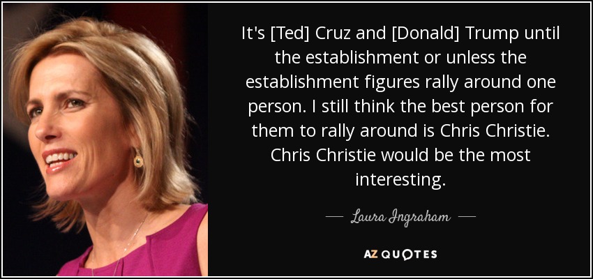 It's [Ted] Cruz and [Donald] Trump until the establishment or unless the establishment figures rally around one person. I still think the best person for them to rally around is Chris Christie. Chris Christie would be the most interesting. - Laura Ingraham