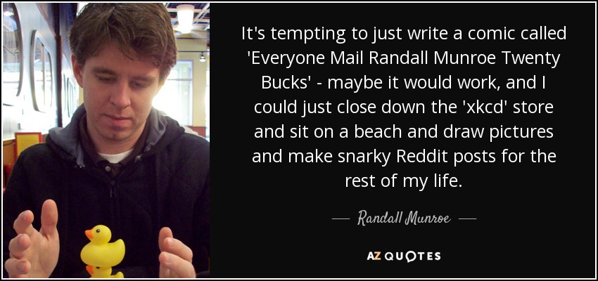 It's tempting to just write a comic called 'Everyone Mail Randall Munroe Twenty Bucks' - maybe it would work, and I could just close down the 'xkcd' store and sit on a beach and draw pictures and make snarky Reddit posts for the rest of my life. - Randall Munroe