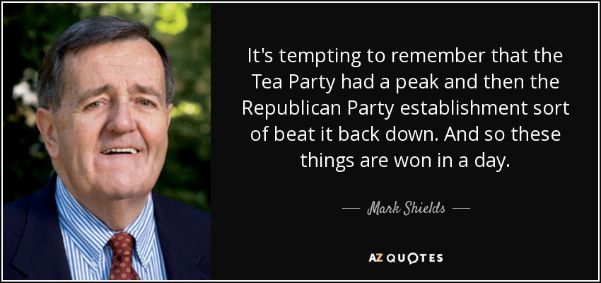 It's tempting to remember that the Tea Party had a peak and then the Republican Party establishment sort of beat it back down. And so these things are won in a day. - Mark Shields