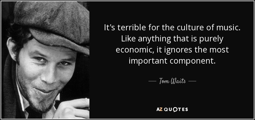 It's terrible for the culture of music. Like anything that is purely economic, it ignores the most important component. - Tom Waits