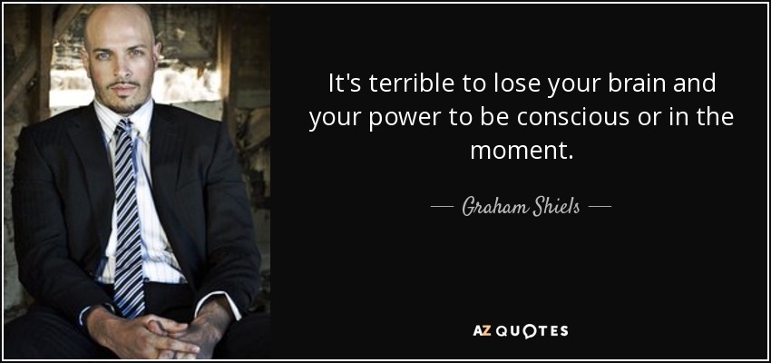 It's terrible to lose your brain and your power to be conscious or in the moment. - Graham Shiels