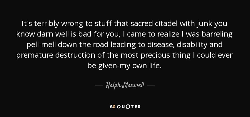 It's terribly wrong to stuff that sacred citadel with junk you know darn well is bad for you, I came to realize I was barreling pell-mell down the road leading to disease, disability and premature destruction of the most precious thing I could ever be given-my own life. - Ralph Maxwell