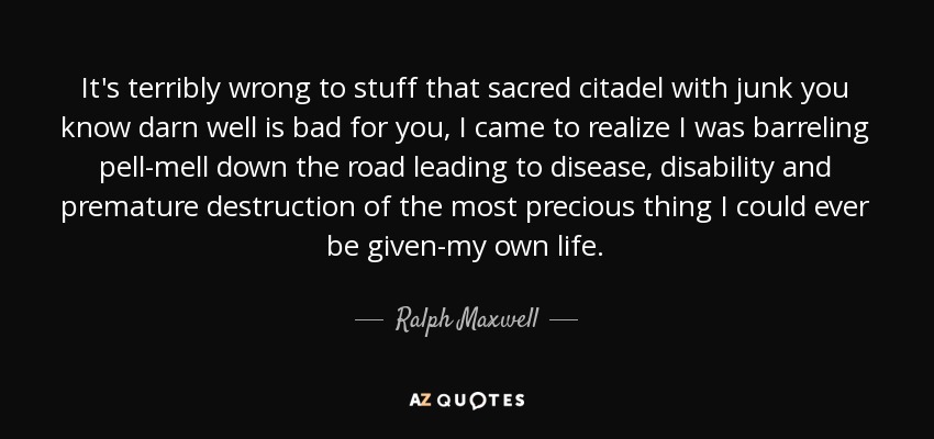 It's terribly wrong to stuff that sacred citadel with junk you know darn well is bad for you, I came to realize I was barreling pell-mell down the road leading to disease, disability and premature destruction of the most precious thing I could ever be given-my own life. - Ralph Maxwell