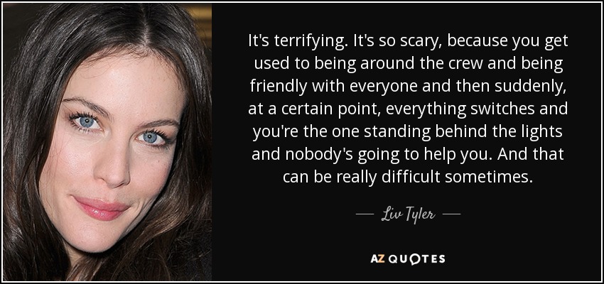 It's terrifying. It's so scary, because you get used to being around the crew and being friendly with everyone and then suddenly, at a certain point, everything switches and you're the one standing behind the lights and nobody's going to help you. And that can be really difficult sometimes. - Liv Tyler