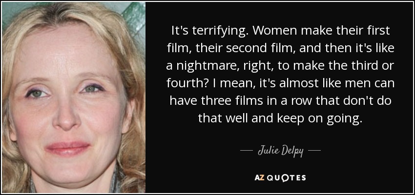 It's terrifying. Women make their first film, their second film, and then it's like a nightmare, right, to make the third or fourth? I mean, it's almost like men can have three films in a row that don't do that well and keep on going. - Julie Delpy