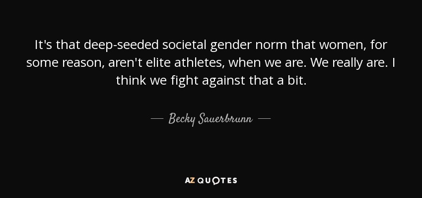 It's that deep-seeded societal gender norm that women, for some reason, aren't elite athletes, when we are. We really are. I think we fight against that a bit. - Becky Sauerbrunn