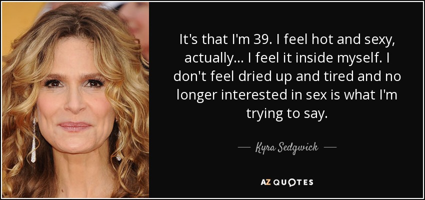 It's that I'm 39. I feel hot and sexy, actually... I feel it inside myself. I don't feel dried up and tired and no longer interested in sex is what I'm trying to say. - Kyra Sedgwick