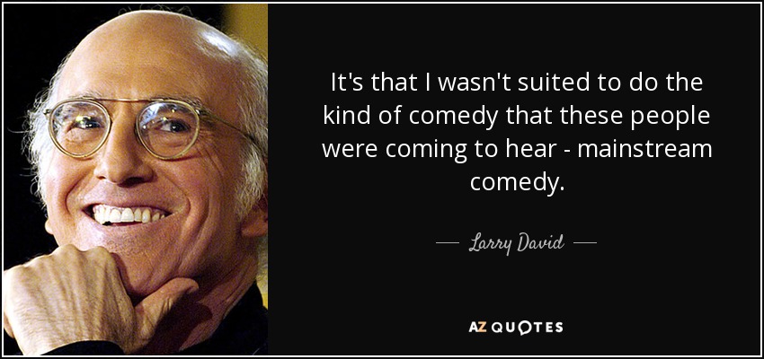 It's that I wasn't suited to do the kind of comedy that these people were coming to hear - mainstream comedy. - Larry David