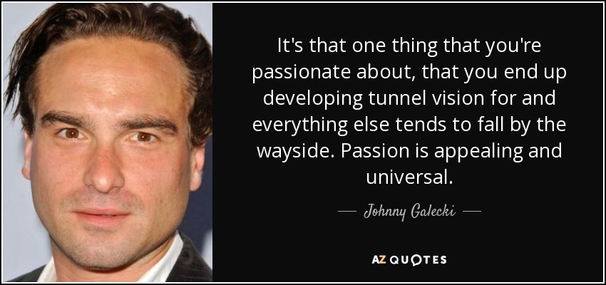 It's that one thing that you're passionate about, that you end up developing tunnel vision for and everything else tends to fall by the wayside. Passion is appealing and universal. - Johnny Galecki