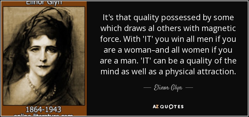 It's that quality possessed by some which draws al others with magnetic force. With 'IT' you win all men if you are a woman–and all women if you are a man. 'IT' can be a quality of the mind as well as a physical attraction. - Elinor Glyn