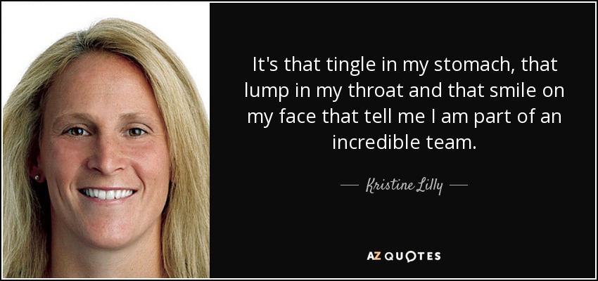 It's that tingle in my stomach, that lump in my throat and that smile on my face that tell me I am part of an incredible team. - Kristine Lilly