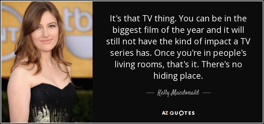 It's that TV thing. You can be in the biggest film of the year and it will still not have the kind of impact a TV series has. Once you're in people's living rooms, that's it. There's no hiding place. - Kelly Macdonald