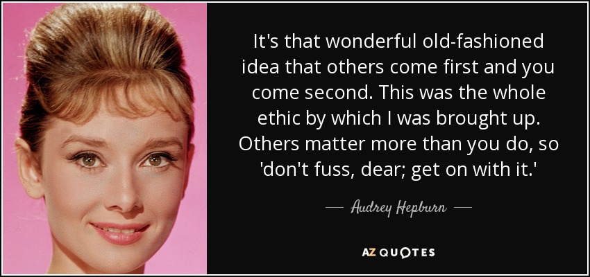 It's that wonderful old-fashioned idea that others come first and you come second. This was the whole ethic by which I was brought up. Others matter more than you do, so 'don't fuss, dear; get on with it.' - Audrey Hepburn