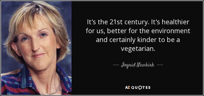 It's the 21st century. It's healthier for us, better for the environment and certainly kinder to be a vegetarian. - Ingrid Newkirk
