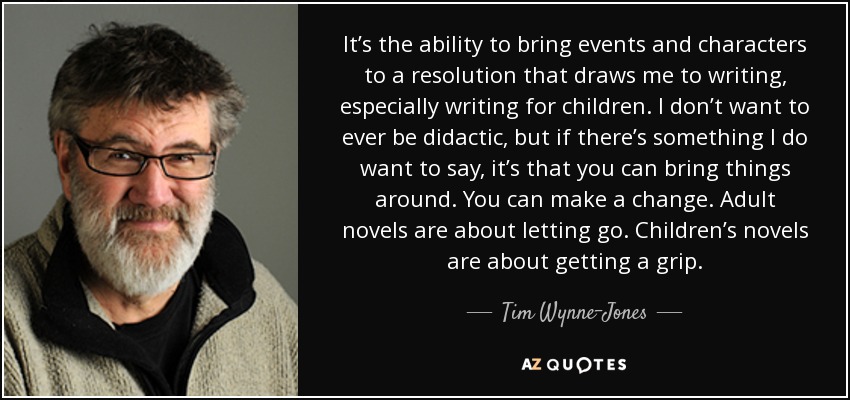 It’s the ability to bring events and characters to a resolution that draws me to writing, especially writing for children. I don’t want to ever be didactic, but if there’s something I do want to say, it’s that you can bring things around. You can make a change. Adult novels are about letting go. Children’s novels are about getting a grip. - Tim Wynne-Jones