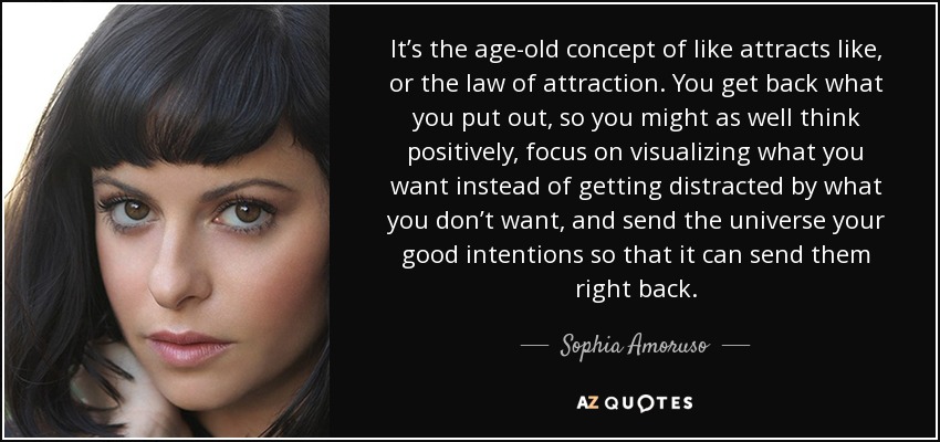 It’s the age-old concept of like attracts like, or the law of attraction. You get back what you put out, so you might as well think positively, focus on visualizing what you want instead of getting distracted by what you don’t want, and send the universe your good intentions so that it can send them right back. - Sophia Amoruso