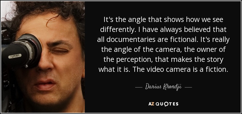 It's the angle that shows how we see differently. I have always believed that all documentaries are fictional. It's really the angle of the camera, the owner of the perception, that makes the story what it is. The video camera is a fiction. - Darius Khondji
